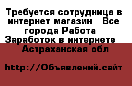 Требуется сотрудница в интернет-магазин - Все города Работа » Заработок в интернете   . Астраханская обл.